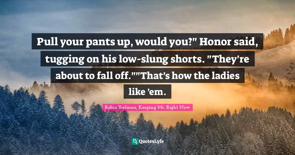 Pull your pants up, would you?" Honor said, tugging on his low-slung shorts. "They're about to fall off.""That's how the ladies like 'em.