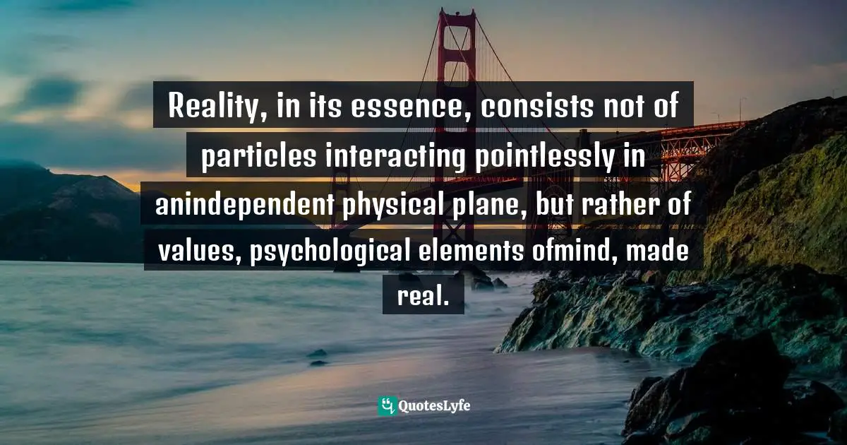 Reality, in its essence, consists not of particles interacting pointlessly in anindependent physical plane, but rather of values, psychological elements ofmind, made real.