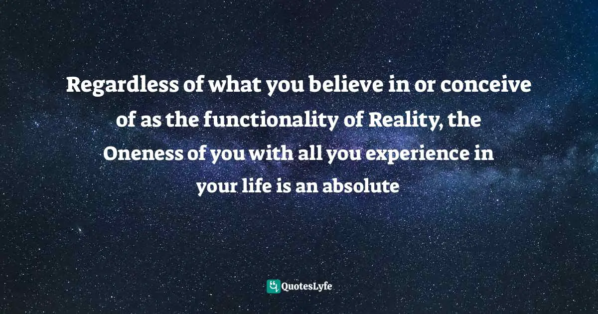 Regardless of what you believe in or conceive of as the functionality of Reality, the Oneness of you with all you experience in your life is an absolute