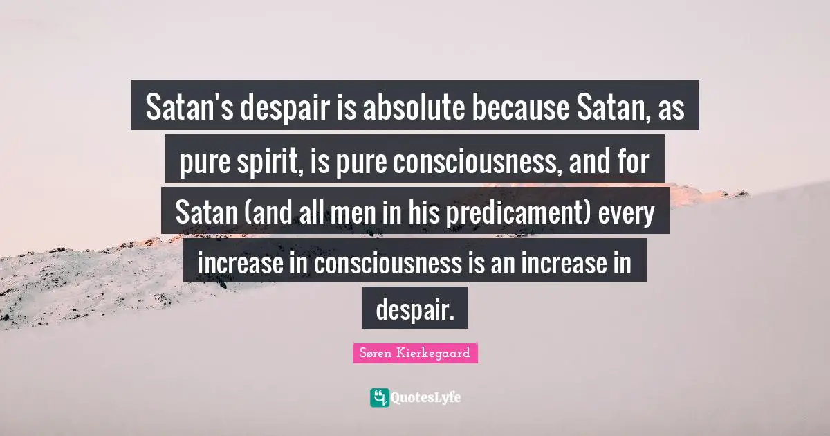 Satan's despair is absolute because Satan, as pure spirit, is pure consciousness, and for Satan (and all men in his predicament) every increase in consciousness is an increase in despair.