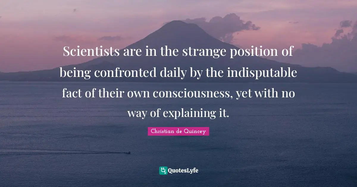 Scientists are in the strange position of being confronted daily by the indisputable fact of their own consciousness, yet with no way of explaining it.
