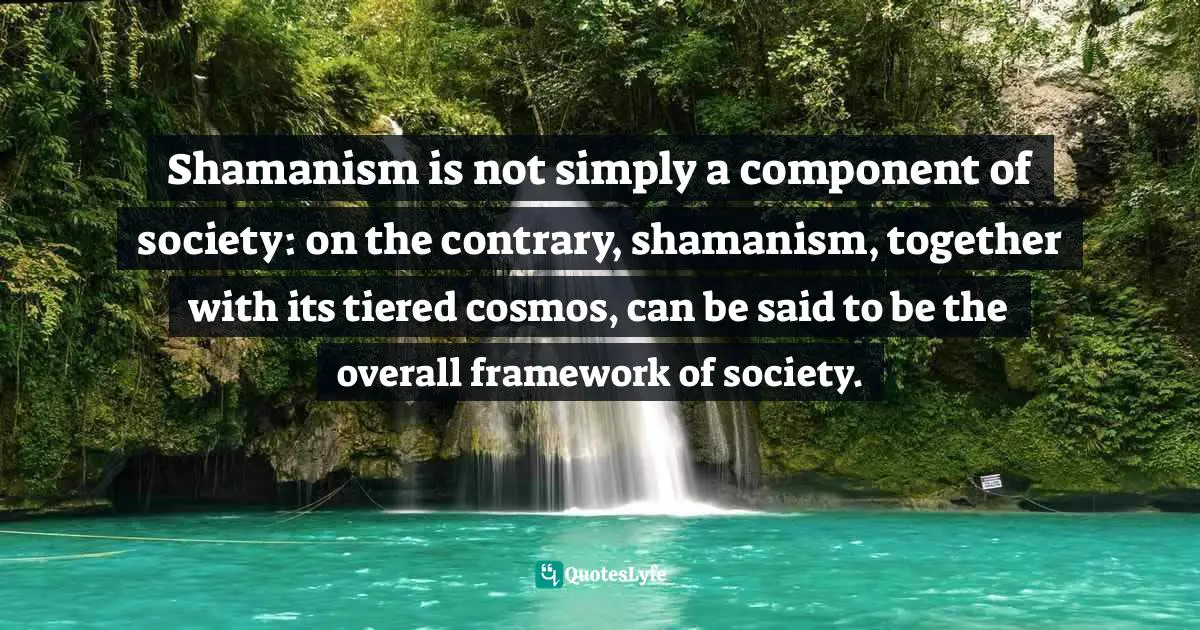 Shamanism is not simply a component of society: on the contrary, shamanism, together with its tiered cosmos, can be said to be the overall framework of society.