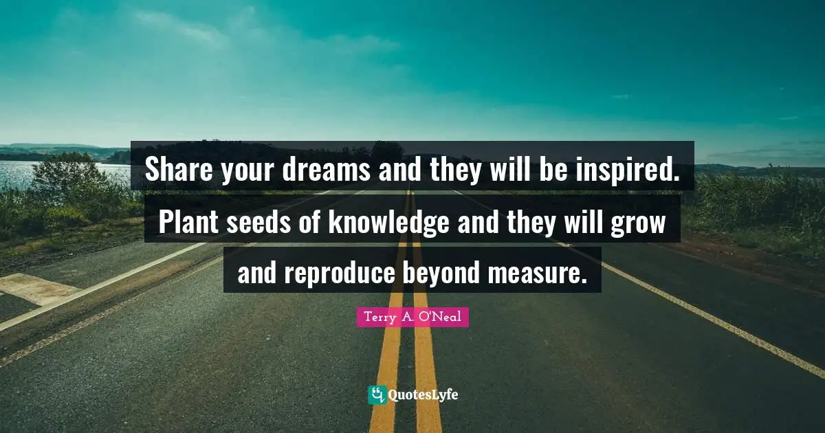 Share your dreams and they will be inspired. Plant seeds of knowledge and they will grow and reproduce beyond measure.
