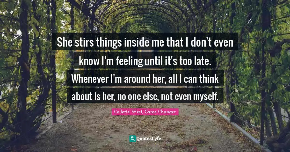 She stirs things inside me that I don't even know I'm feeling until it's too late. Whenever I'm around her, all I can think about is her, no one else, not even myself.