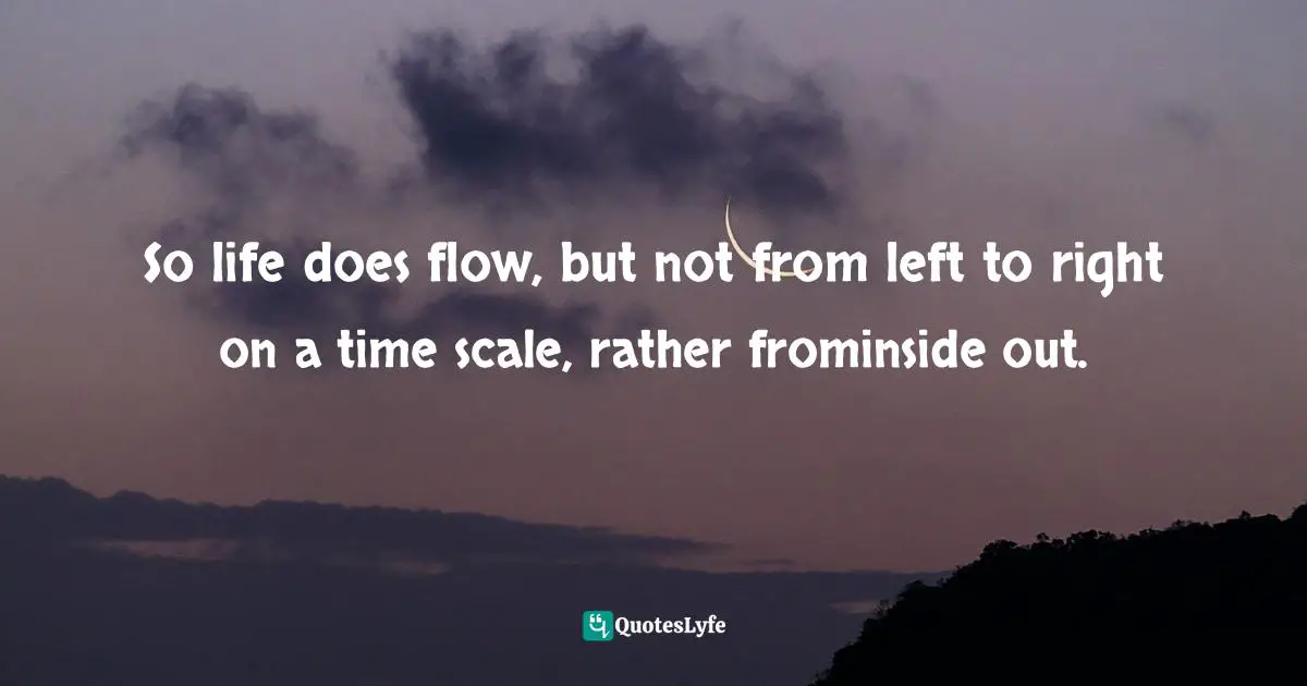 So life does flow, but not from left to right on a time scale, rather frominside out.