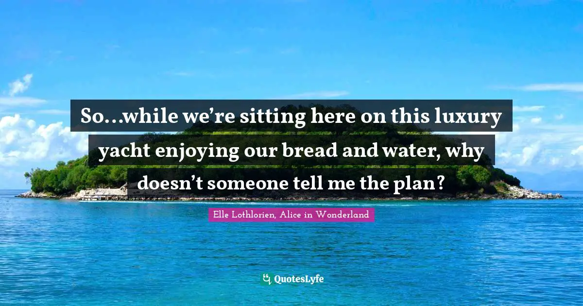 So…while we’re sitting here on this luxury yacht enjoying our bread and water, why doesn’t someone tell me the plan?