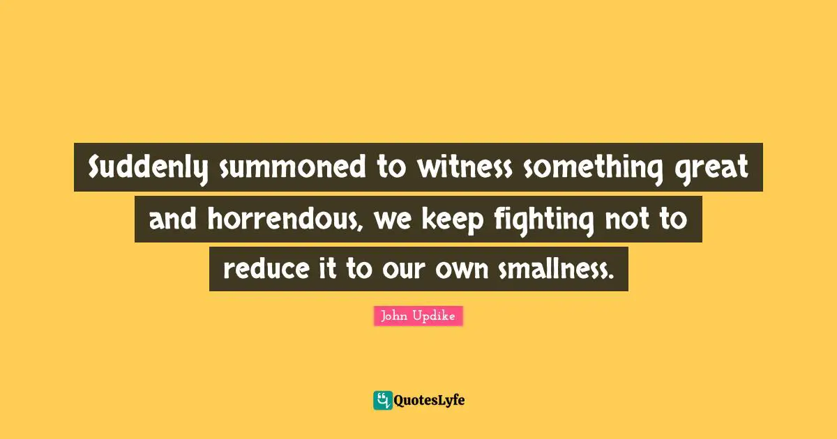 Suddenly summoned to witness something great and horrendous, we keep fighting not to reduce it to our own smallness.