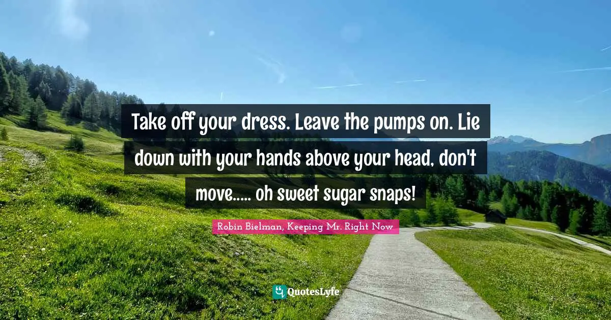 Take off your dress. Leave the pumps on. Lie down with your hands above your head, don't move..... oh sweet sugar snaps!