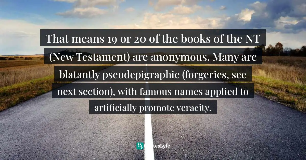 That means 19 or 20 of the books of the NT (New Testament) are anonymous. Many are blatantly pseudepigraphic (forgeries, see next section), with famous names applied to artificially promote veracity.
