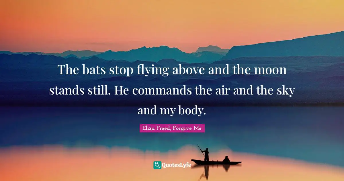The bats stop flying above and the moon stands still. He commands the air and the sky and my body.