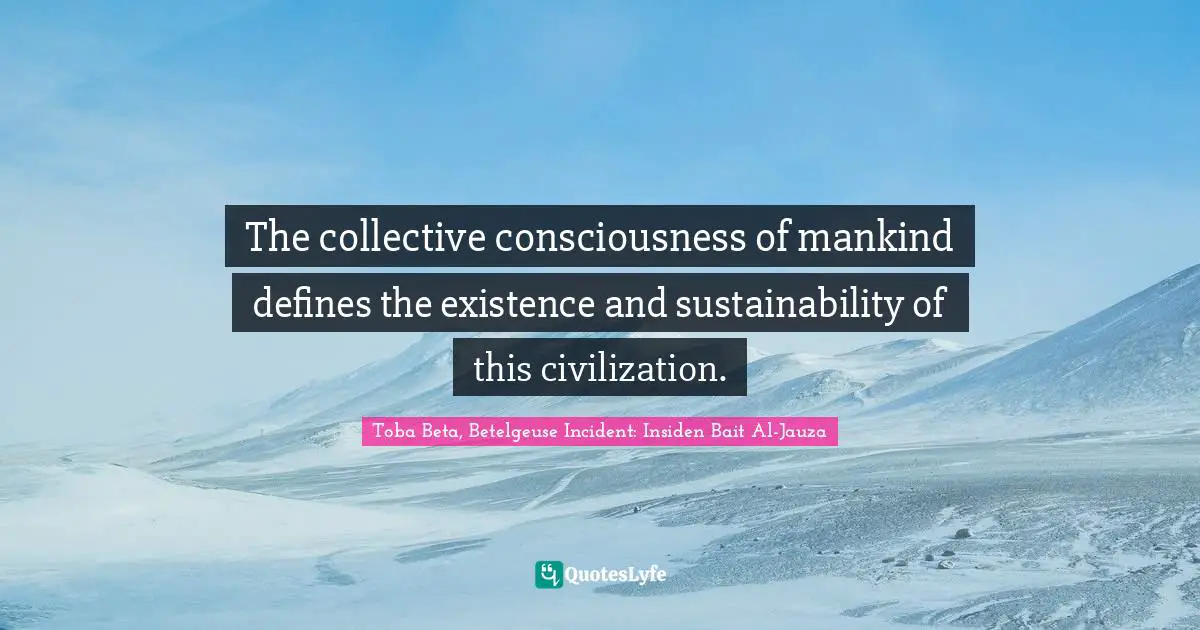 The collective consciousness of mankind defines the existence and sustainability of this civilization.