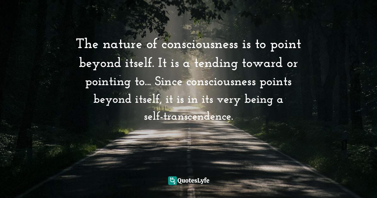 The nature of consciousness is to point beyond itself. It is a tending
