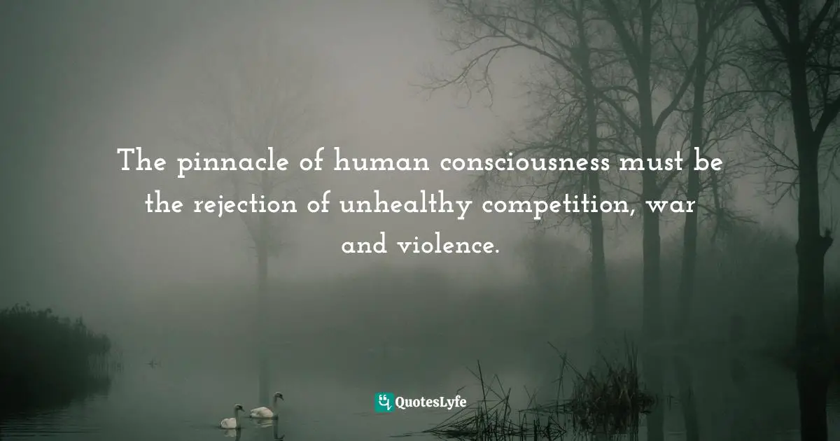 The pinnacle of human consciousness must be the rejection of unhealthy competition, war and violence.