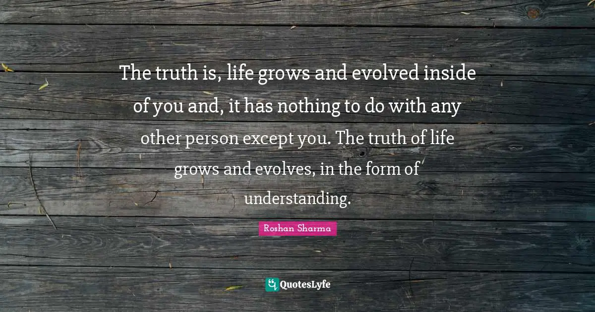 The truth is, life grows and evolved inside of you and, it has nothing to do with any other person except you. The truth of life grows and evolves, in the form of understanding.