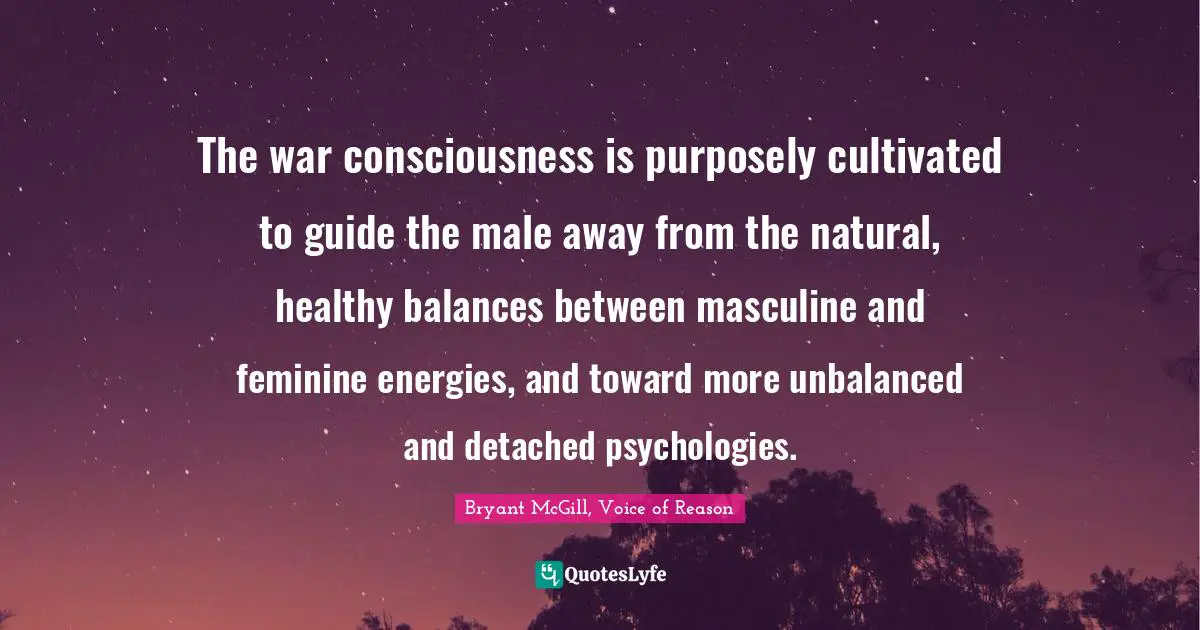 The war consciousness is purposely cultivated to guide the male away from the natural, healthy balances between masculine and feminine energies, and toward more unbalanced and detached psychologies.
