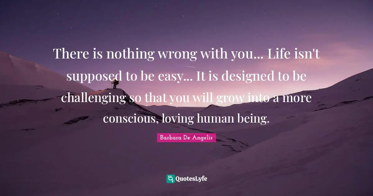 Barbara De Angelis Quotes: "There is nothing wrong with you... Life isn't supposed to be easy... It is designed to be challenging so that you will grow into a more conscious, loving human being."
