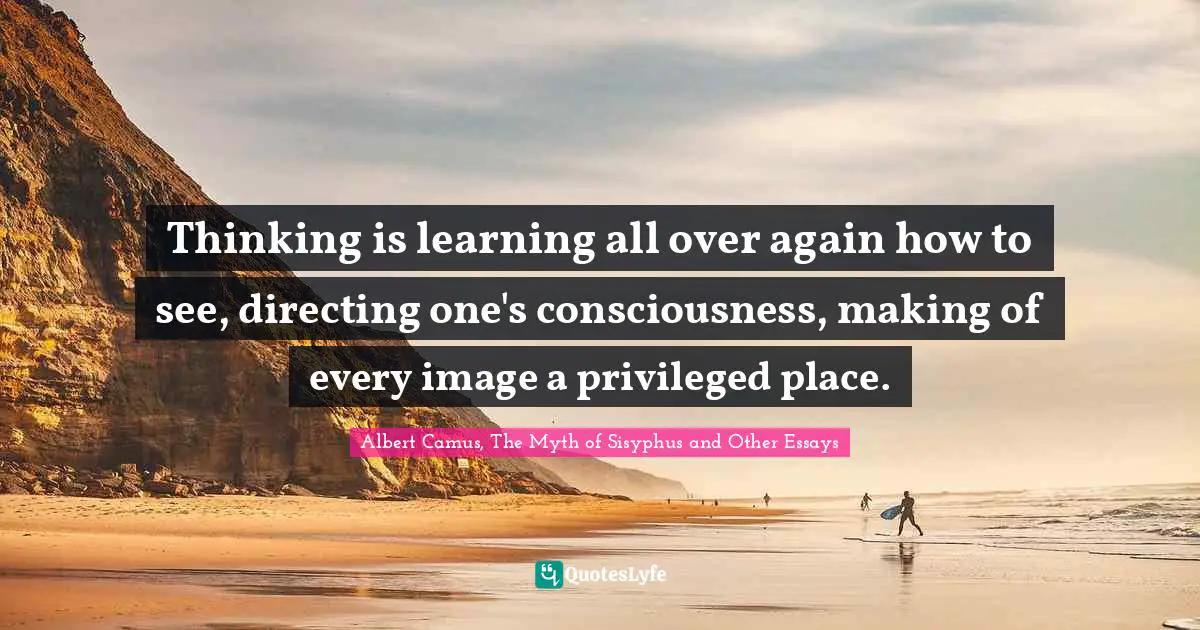 The Myth Of Sisyphus Quotes: "Thinking is learning all over again how to see, directing one's consciousness, making of every image a privileged place."