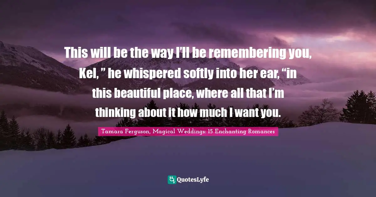 This will be the way I’ll be remembering you, Kel, ” he whispered softly into her ear, “in this beautiful place, where all that I’m thinking about it how much I want you.