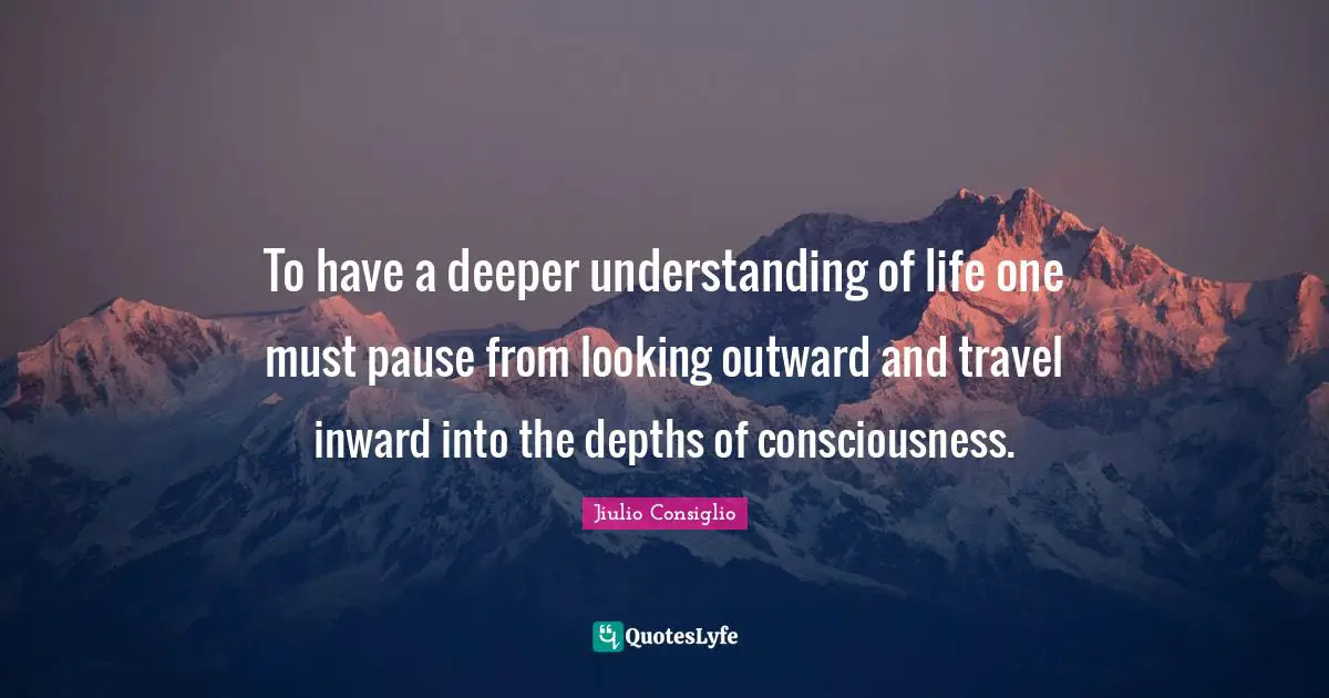 To have a deeper understanding of life one must pause from looking outward and travel inward into the depths of consciousness.