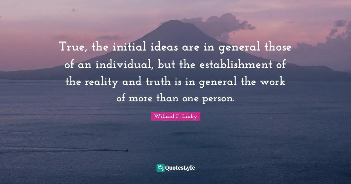 True, the initial ideas are in general those of an individual, but the establishment of the reality and truth is in general the work of more than one person.