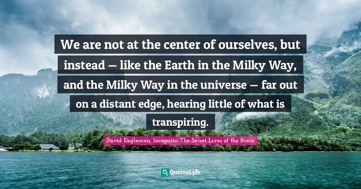 We are not at the center of ourselves, but instead — like the Earth in the Milky Way, and the Milky Way in the universe — far out on a distant edge, hearing little of what is transpiring.