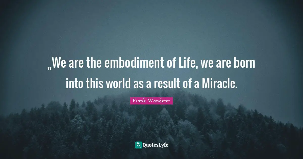 „We are the embodiment of Life, we are born into this world as a result of a Miracle.