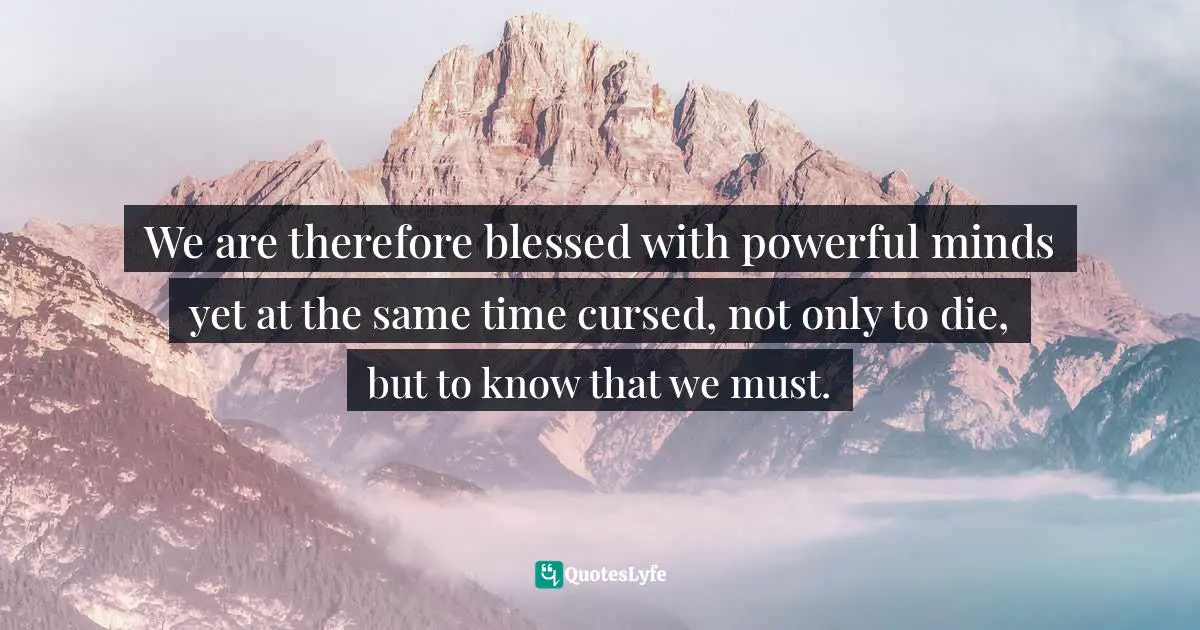 We are therefore blessed with powerful minds yet at the same time cursed, not only to die, but to know that we must.