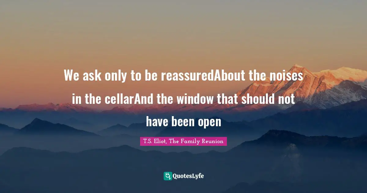 We ask only to be reassuredAbout the noises in the cellarAnd the window that should not have been open