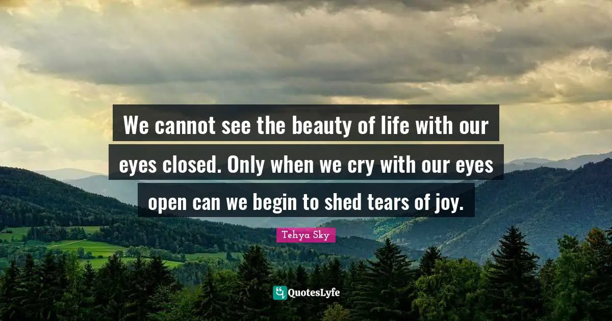 Tehya Sky Quotes: "We cannot see the beauty of life with our eyes closed. Only when we cry with our eyes open can we begin to shed tears of joy."