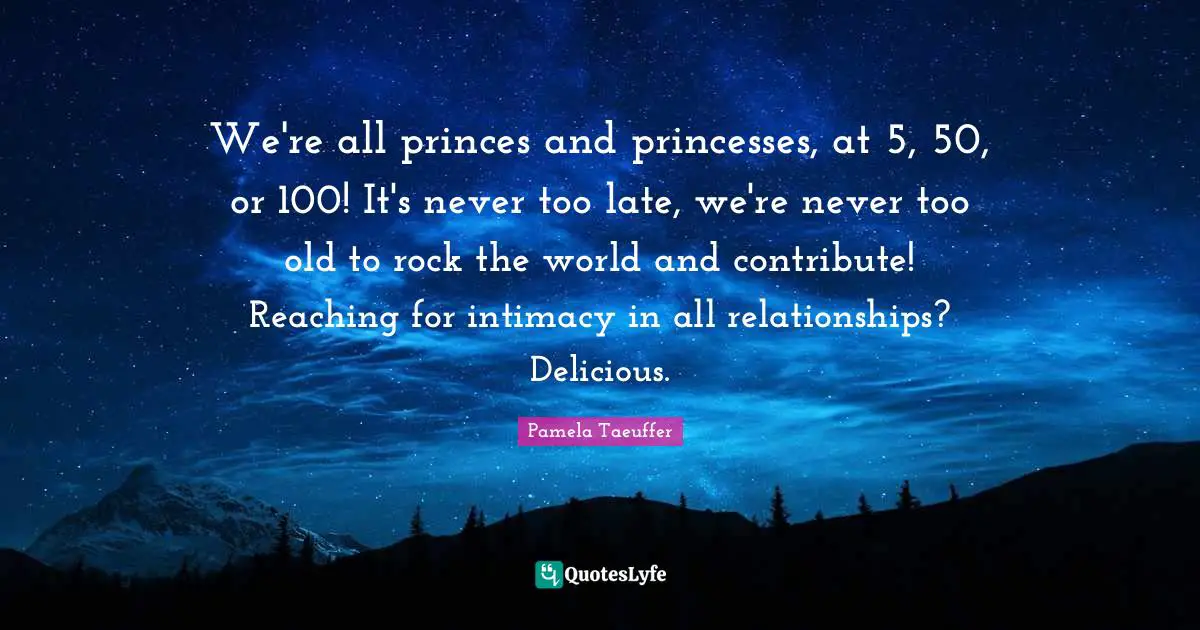 We're all princes and princesses, at 5, 50, or 100! It's never too late, we're never too old to rock the world and contribute! Reaching for intimacy in all relationships? Delicious.