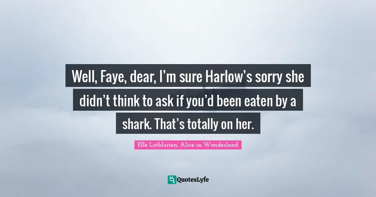 Well, Faye, dear, I’m sure Harlow’s sorry she didn’t think to ask if you’d been eaten by a shark. That’s totally on her.