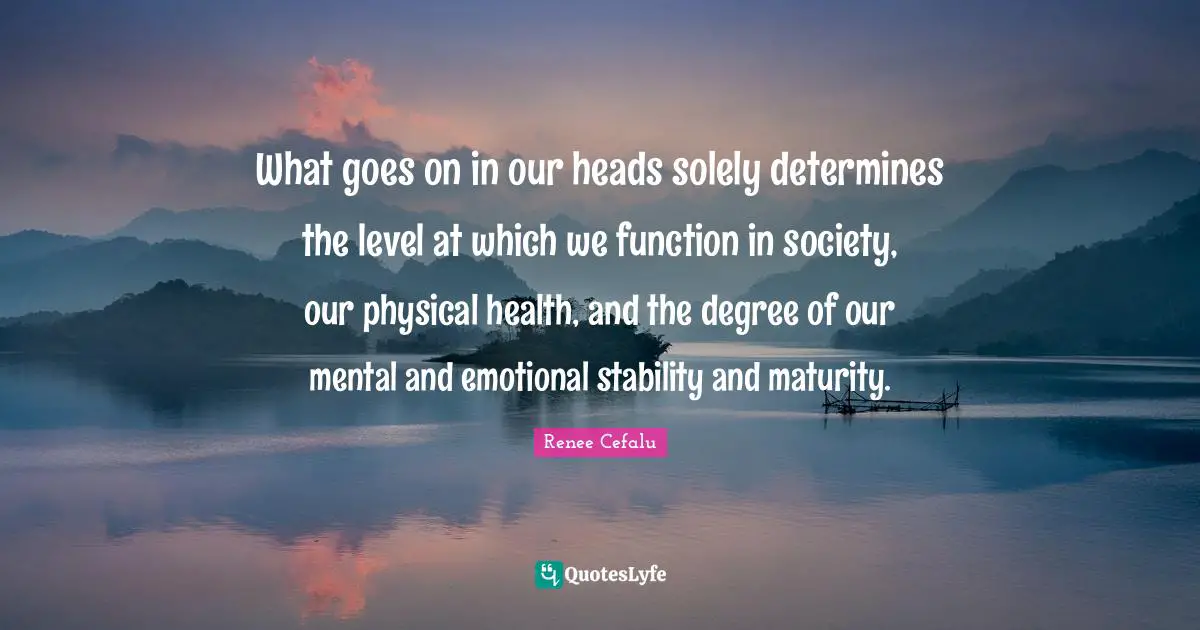 What goes on in our heads solely determines the level at which we function in society, our physical health, and the degree of our mental and emotional stability and maturity.