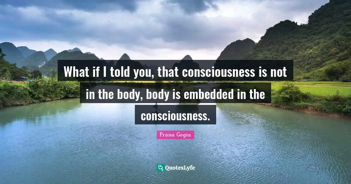 What if I told you, that consciousness is not in the body, body is embedded in the consciousness.