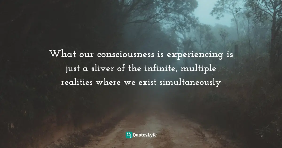 What our consciousness is experiencing is just a sliver of the infinite, multiple realities where we exist simultaneously