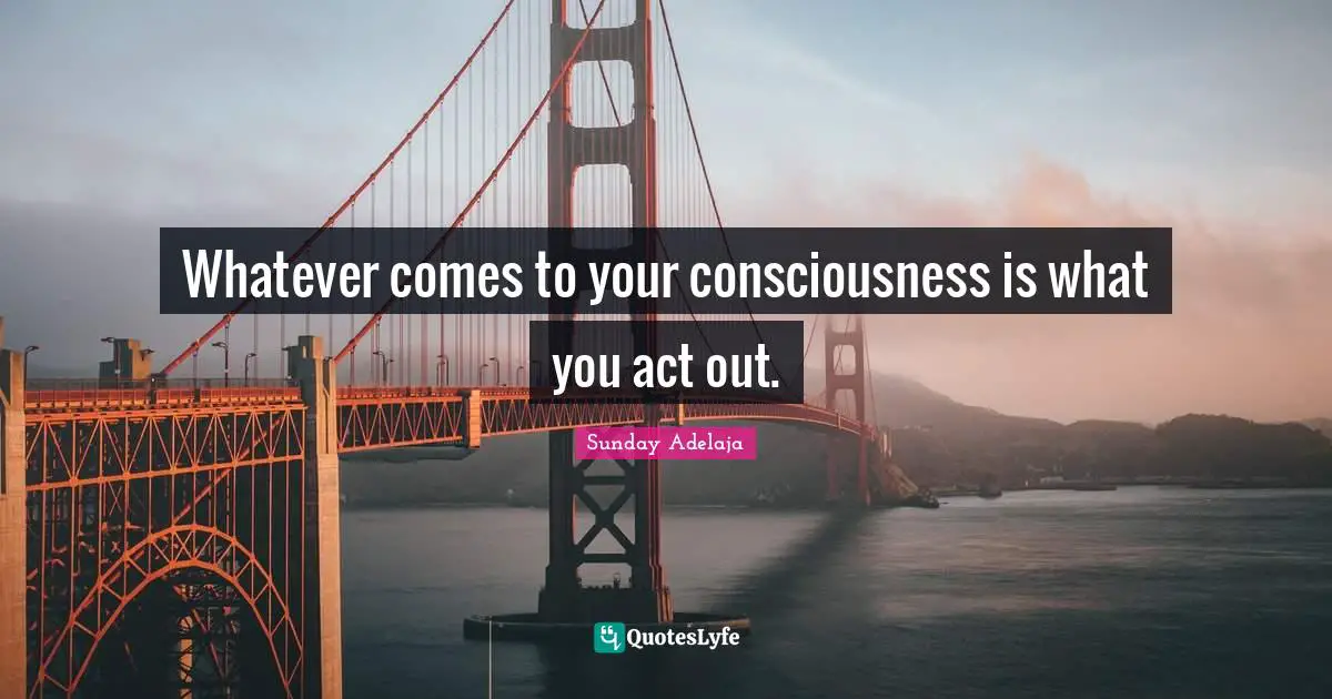 Whatever comes to your consciousness is what you act out.