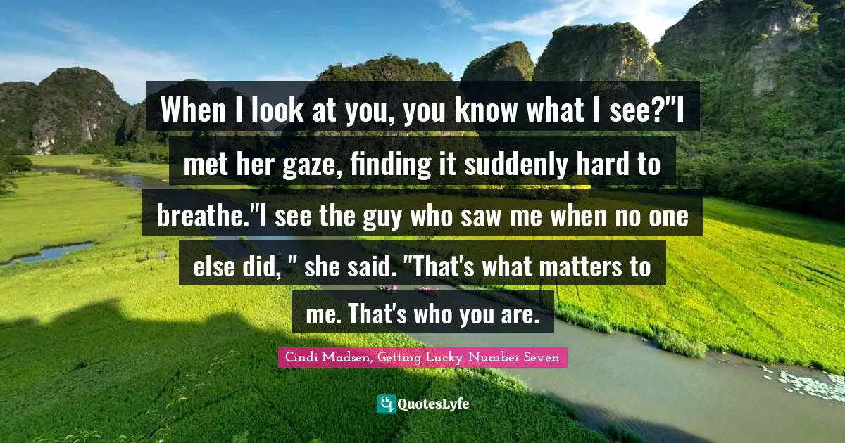 When I look at you, you know what I see?"I met her gaze, finding it suddenly hard to breathe."I see the guy who saw me when no one else did, " she said. "That's what matters to me. That's who you are.
