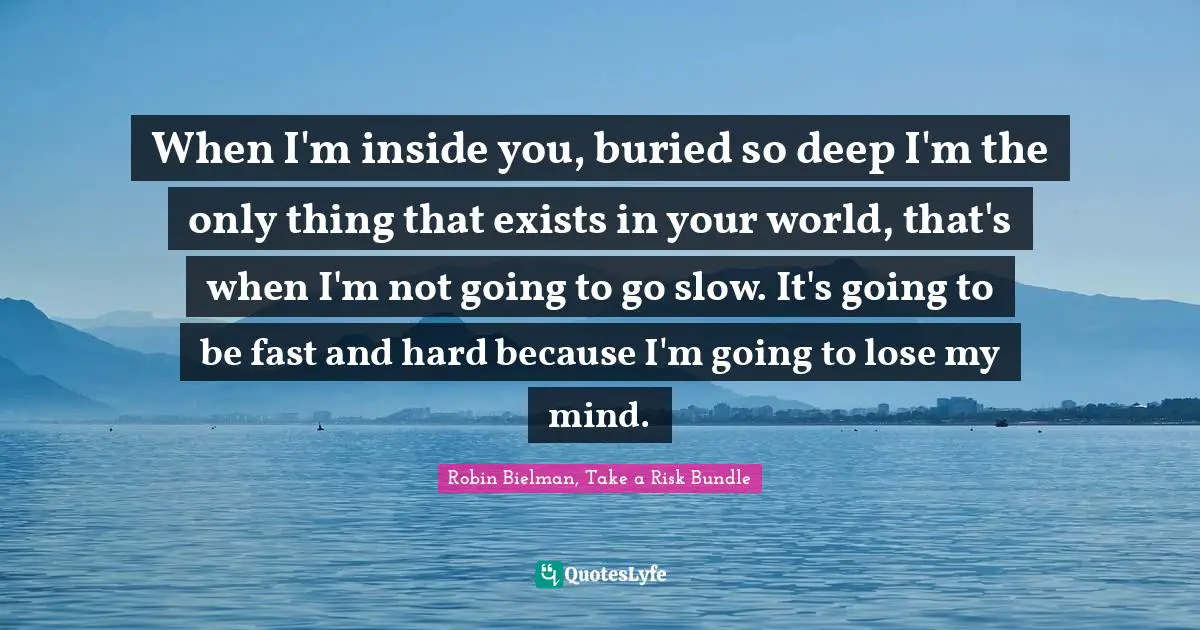 When I'm inside you, buried so deep I'm the only thing that exists in your world, that's when I'm not going to go slow. It's going to be fast and hard because I'm going to lose my mind.