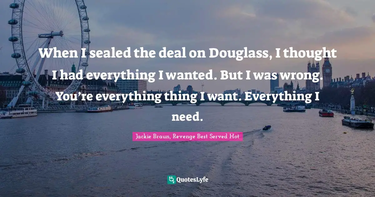 When I sealed the deal on Douglass, I thought I had everything I wanted. But I was wrong. You’re everything thing I want. Everything I need.