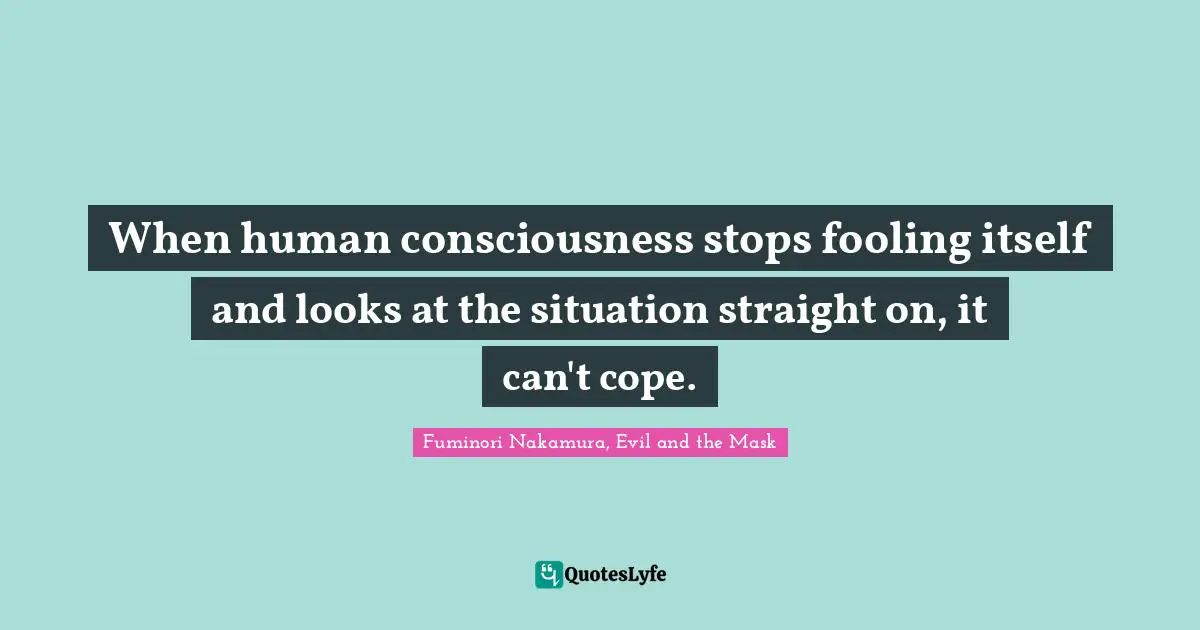 When human consciousness stops fooling itself and looks at the situation straight on, it can't cope.