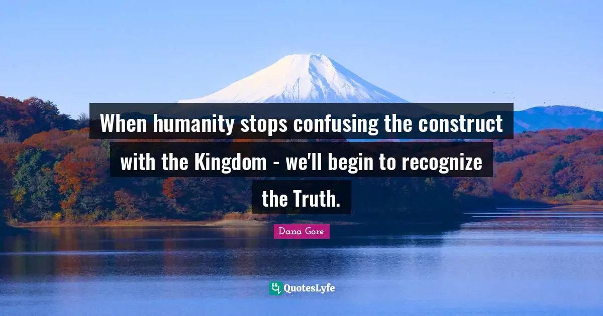 When humanity stops confusing the construct with the Kingdom - we'll begin to recognize the Truth.