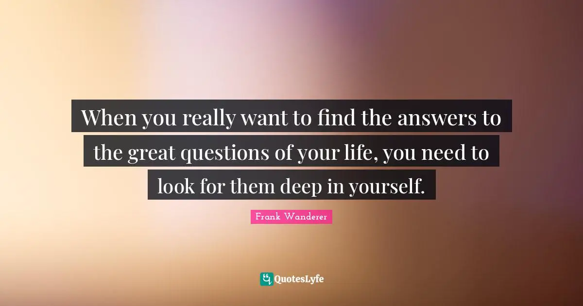 When you really want to find the answers to the great questions of your life, you need to look for them deep in yourself.