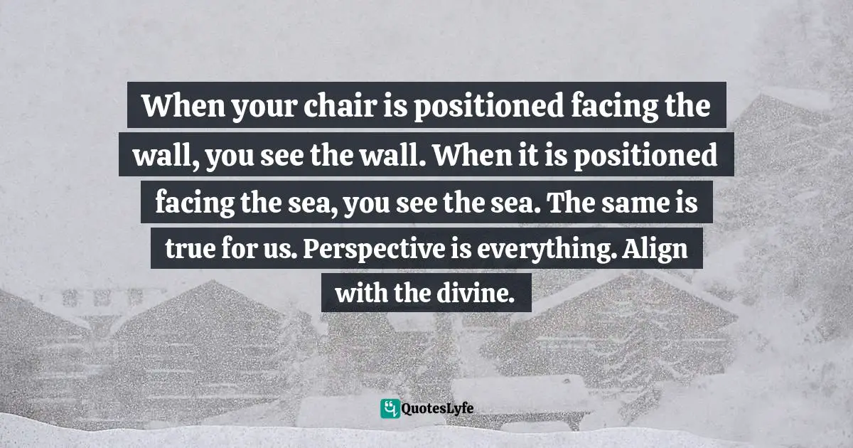 Tehya Sky Quotes: "When your chair is positioned facing the wall, you see the wall. When it is positioned facing the sea, you see the sea. The same is true for us. Perspective is everything. Align with the divine."