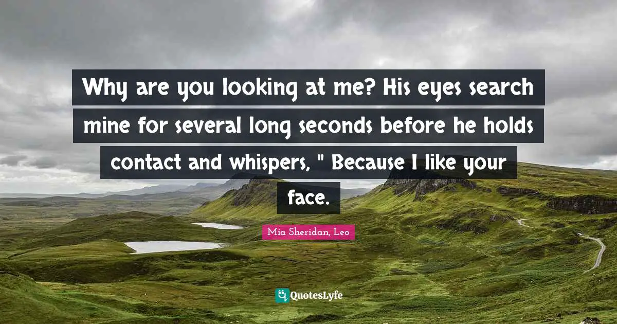 Why are you looking at me? His eyes search mine for several long seconds before he holds contact and whispers, " Because I like your face.
