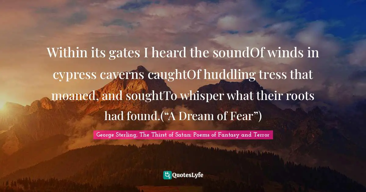 Within its gates I heard the soundOf winds in cypress caverns caughtOf huddling tress that moaned, and soughtTo whisper what their roots had found.(“A Dream of Fear”)
