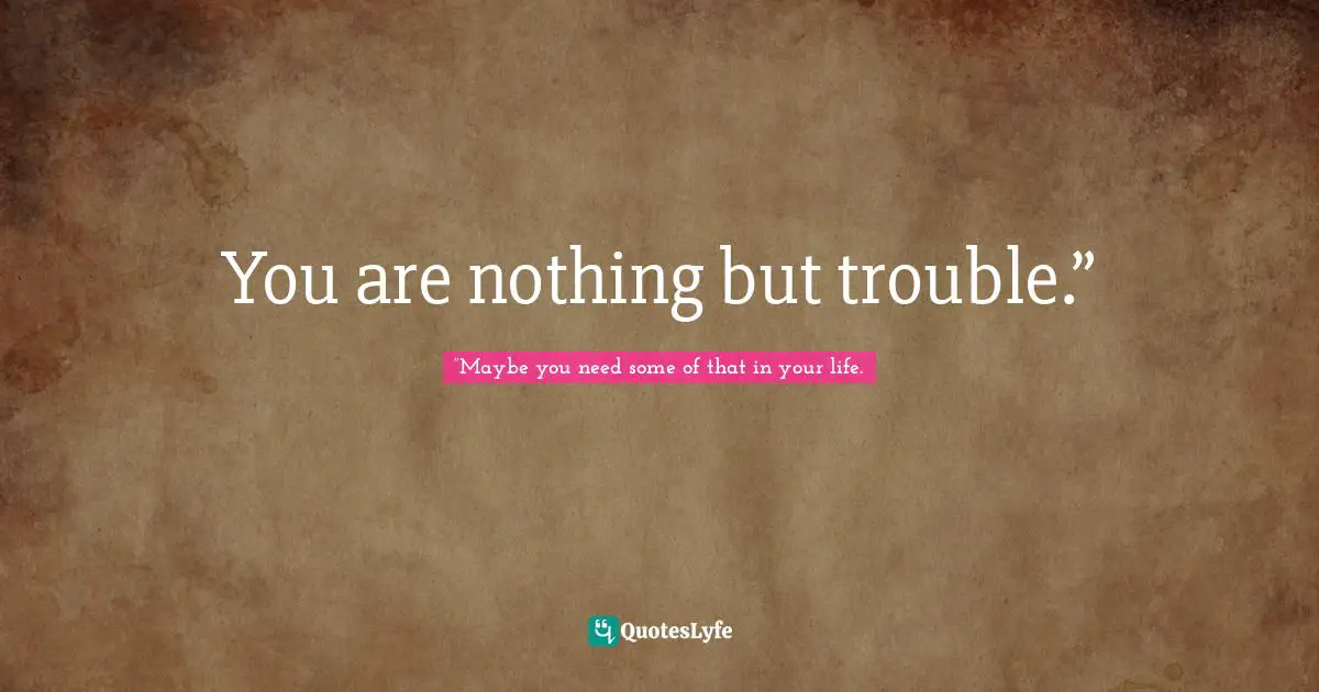You are nothing but trouble.”