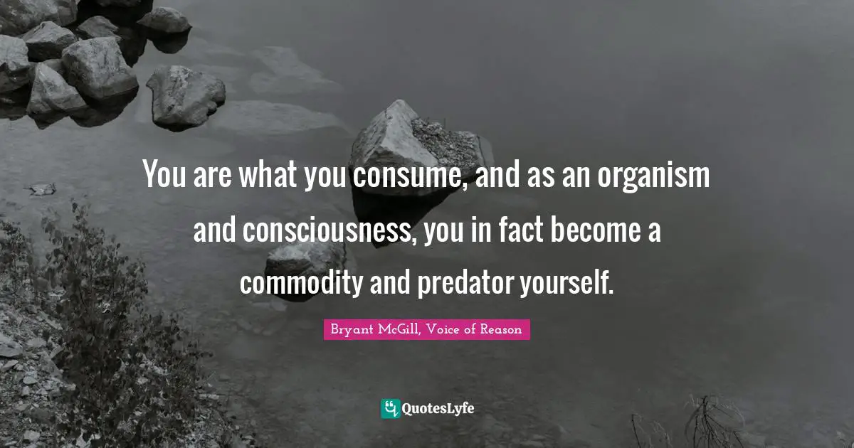 You are what you consume, and as an organism and consciousness, you in fact become a commodity and predator yourself.