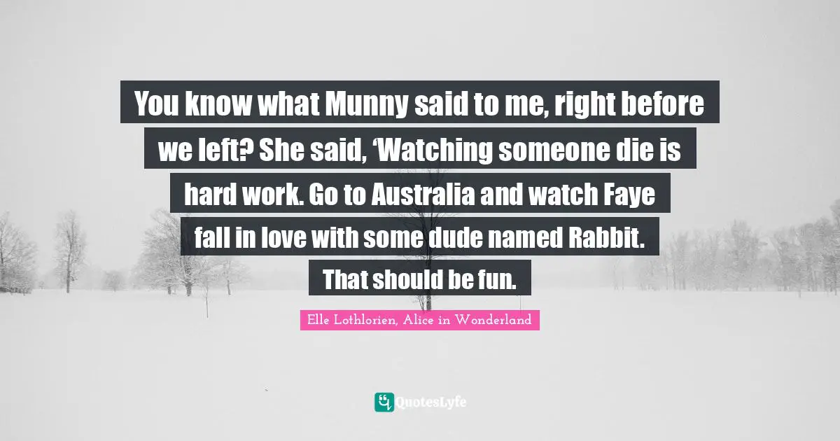 You know what Munny said to me, right before we left? She said, ‘Watching someone die is hard work. Go to Australia and watch Faye fall in love with some dude named Rabbit. That should be fun.