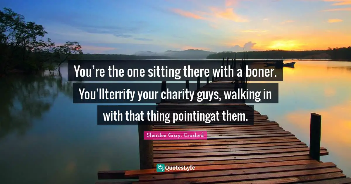 You’re the one sitting there with a boner. You’llterrify your charity guys, walking in with that thing pointingat them.