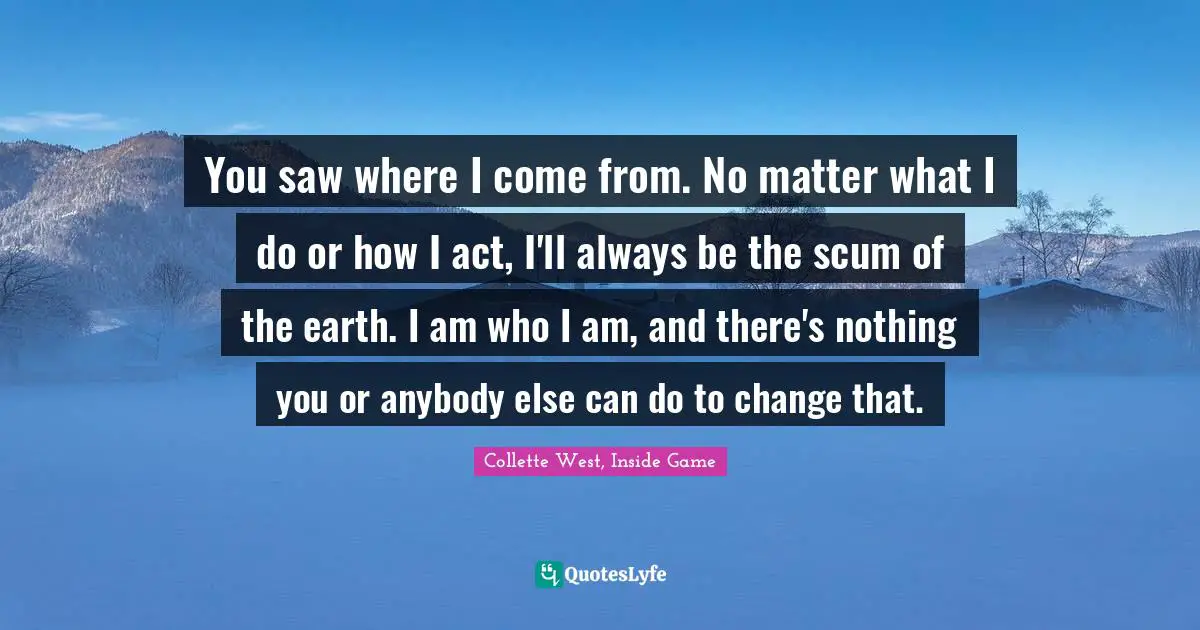 Drake Schultz Quotes: "You saw where I come from. No matter what I do or how I act, I'll always be the scum of the earth. I am who I am, and there's nothing you or anybody else can do to change that."