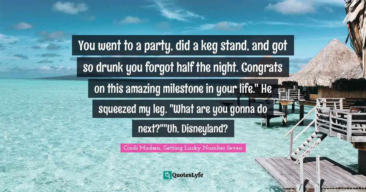You went to a party, did a keg stand, and got so drunk you forgot half the night. Congrats on this amazing milestone in your life." He squeezed my leg. "What are you gonna do next?""Uh, Disneyland?